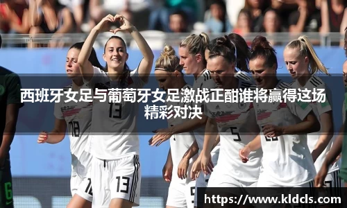 西班牙女足与葡萄牙女足激战正酣谁将赢得这场精彩对决